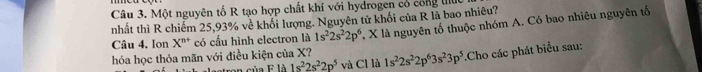 Một nguyên tố R tạo hợp chất khí với hydrogen có công lu 
nhất thì R chiếm 25,93% về khối lượng. Nguyên tử khối của R là bao nhiêu? 
Câu 4, Ion X^(n+) có cấu hình electron là 1s^22s^22p^6 X là nguyên tố thuộc nhóm A. Có bao nhiêu nguyên tố 
hóa học thỏa mãn với điều kiện của X? 1s^22s^22p^63s^23p^5.Cho các phát biểu sau: 
in của F là 1s^22s^22p^5 và Cl là