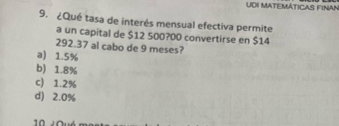 UDI MATEMÁTICAS FINAN
9. ¿Qué tasa de interés mensual efectiva permite
a un capital de $12 500?00 convertirse en $14
292.37 al cabo de 9 meses?
a 1.5%
b) 1.8%
c) 1.2%
d) 2.0%
0