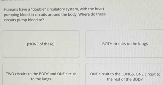 Humans have a "double" circulatory system, with the heart
pumping blood in circuits around the body. Where do these
circuits pump blood to?
[NONE of these] BOTH circuits to the lungs
TWO circuits to the BODY and ONE circuit ONE circuit to the LUNGS, ONE circuit to
to the lungs the rest of the BODY