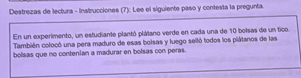 Destrezas de lectura - Instrucciones (7): Lee el siguiente paso y contesta la pregunta. 
En un experimento, un estudiante plantó plátano verde en cada una de 10 bolsas de un tico. 
También colocó una pera maduro de esas bolsas y luego selló todos los plátanos de las 
bolsas que no contenían a madurar en bolsas con peras.