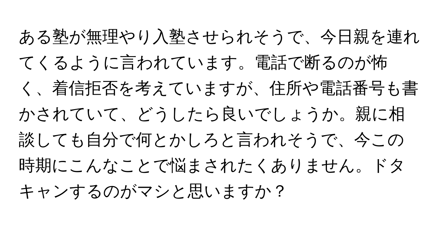 ある塾が無理やり入塾させられそうで、今日親を連れてくるように言われています。電話で断るのが怖く、着信拒否を考えていますが、住所や電話番号も書かされていて、どうしたら良いでしょうか。親に相談しても自分で何とかしろと言われそうで、今この時期にこんなことで悩まされたくありません。ドタキャンするのがマシと思いますか？