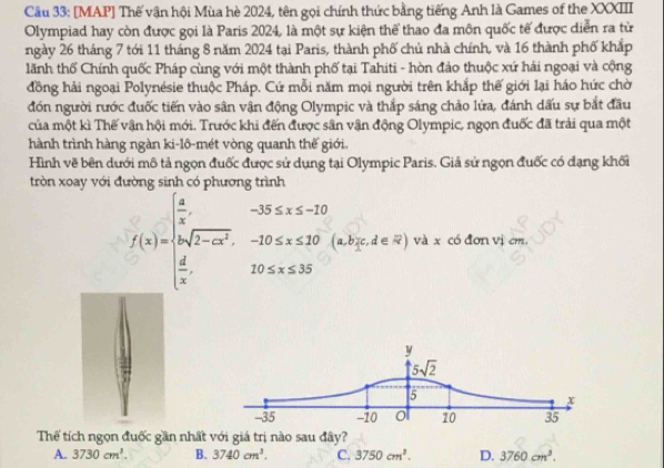 [MAP] Thế vận hội Mùa hè 2024, tên gọi chính thức bằng tiếng Anh là Games of the XXXIII
Olympiad hay còn được gọi là Paris 2024, là một sự kiện thể thao đa môn quốc tế được diễn ra từ
ngày 26 tháng 7 tới 11 tháng 8 năm 2024 tại Paris, thành phố chủ nhà chính, và 16 thành phố khắp
lãnh thổ Chính quốc Pháp cùng với một thành phố tại Tahiti - hòn đảo thuộc xứ hải ngoại và cộng
đồng hải ngoại Polynésie thuộc Pháp. Cứ mỗi năm mọi người trên khắp thế giới lại háo hức chờ
đón người rước đuốc tiến vào sân vận động Olympic và thắp sáng chảo lửa, đánh dấu sự bắt đầu
của một kì Thế vận hội mới. Trước khi đến được sân vận động Olympic, ngọn đuốc đã trải qua một
hành trình hàng ngàn ki-lô-mét vòng quanh thế giới.
Hình vẽ bên dưới mô tả ngọn đuốc được sử dụng tại Olympic Paris. Giả sử ngọn đuốc có dạng khối
tròn xoay với đường sinh có phương trình
f(x)=beginarrayl  4/x ,-25≤ x≤ -10 |asqrt(2-ax^2),-10≤ x≤ 10  4/x ,-4≤slant x và x có đơn vị cm,
Thể tích ngọn đuốc gần nhất với giá trị nào sau đây?
A. 3730cm^3. B. 3740cm^3. C. 3750cm^3. D. 3760cm^3.