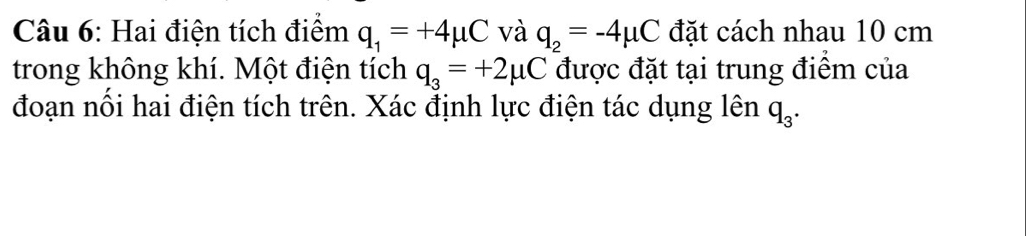 Hai điện tích điểm q_1=+4mu C và q_2=-4mu C đặt cách nhau 10 cm
trong không khí. Một điện tích q_3=+2mu C được đặt tại trung điểm của 
đoạn nối hai điện tích trên. Xác định lực điện tác dụng lên q_3.