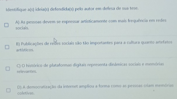 Identifique a(s) ideia(s) defendida(s) pelo autor em defesa de sua tese.
A) As pessoas devem se expressar artisticamente com mais frequência em redes
sociais.
B) Publicações de redes sociais são tão importantes para a cultura quanto artefatos
artísticos.
C) O histórico de plataformas digitais representa dinâmicas sociais e memórias
relevantes.
D) A democratização da internet ampliou a forma como as pessoas criam memórias
coletivas.