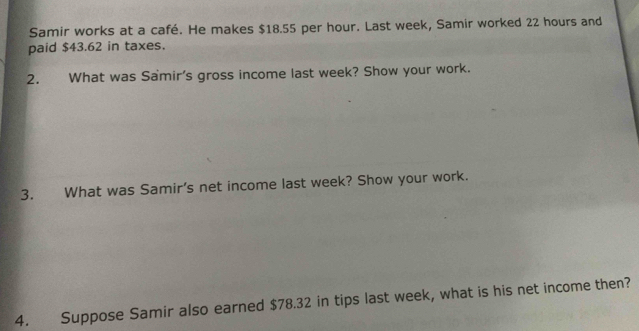 Samir works at a café. He makes $18.55 per hour. Last week, Samir worked 22 hours and 
paid $43.62 in taxes. 
2. What was Samir's gross income last week? Show your work. 
3. What was Samir's net income last week? Show your work. 
4. Suppose Samir also earned $78.32 in tips last week, what is his net income then?