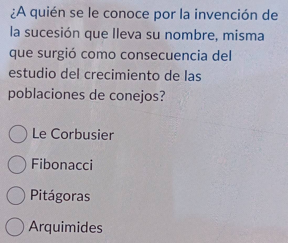 ¿A quién se le conoce por la invención de
la sucesión que lleva su nombre, misma
que surgió como consecuencia del
estudio del crecimiento de las
poblaciones de conejos?
Le Corbusier
Fibonacci
Pitágoras
Arquimides