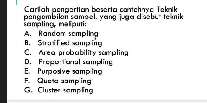 Carilah pengertian beserta contohnya Teknik
pengambilan sampel, yang juga disebut teknik
sampling, meliputi:
A. Random sampling
B. Stratified sampling
C. Area probability sampling
D. Proportional sampling
E. Purposive sampling
F. Quota sampling
G. Cluster sampling