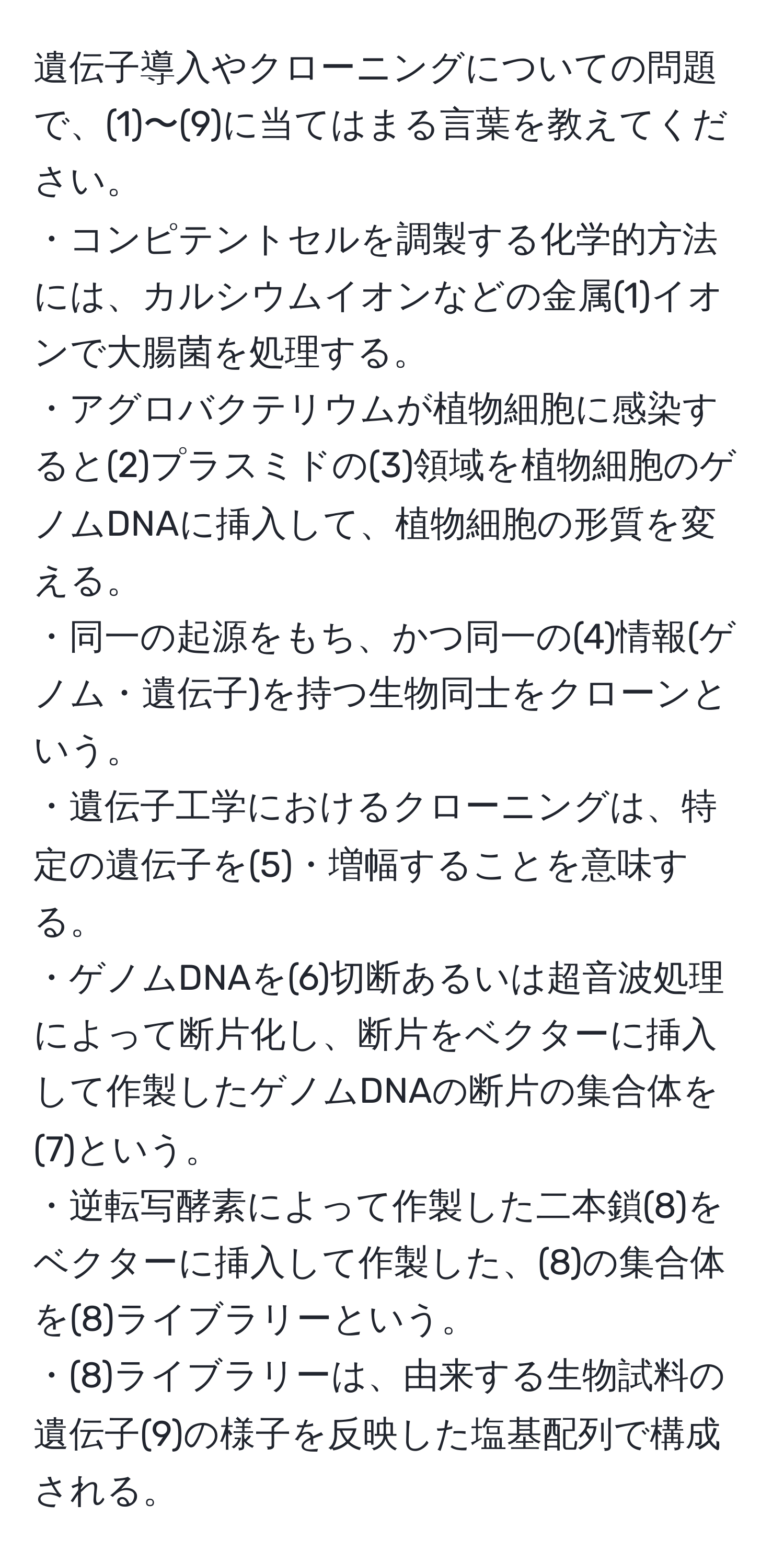 遺伝子導入やクローニングについての問題で、(1)〜(9)に当てはまる言葉を教えてください。  
・コンピテントセルを調製する化学的方法には、カルシウムイオンなどの金属(1)イオンで大腸菌を処理する。  
・アグロバクテリウムが植物細胞に感染すると(2)プラスミドの(3)領域を植物細胞のゲノムDNAに挿入して、植物細胞の形質を変える。  
・同一の起源をもち、かつ同一の(4)情報(ゲノム・遺伝子)を持つ生物同士をクローンという。  
・遺伝子工学におけるクローニングは、特定の遺伝子を(5)・増幅することを意味する。  
・ゲノムDNAを(6)切断あるいは超音波処理によって断片化し、断片をベクターに挿入して作製したゲノムDNAの断片の集合体を(7)という。  
・逆転写酵素によって作製した二本鎖(8)をベクターに挿入して作製した、(8)の集合体を(8)ライブラリーという。  
・(8)ライブラリーは、由来する生物試料の遺伝子(9)の様子を反映した塩基配列で構成される。