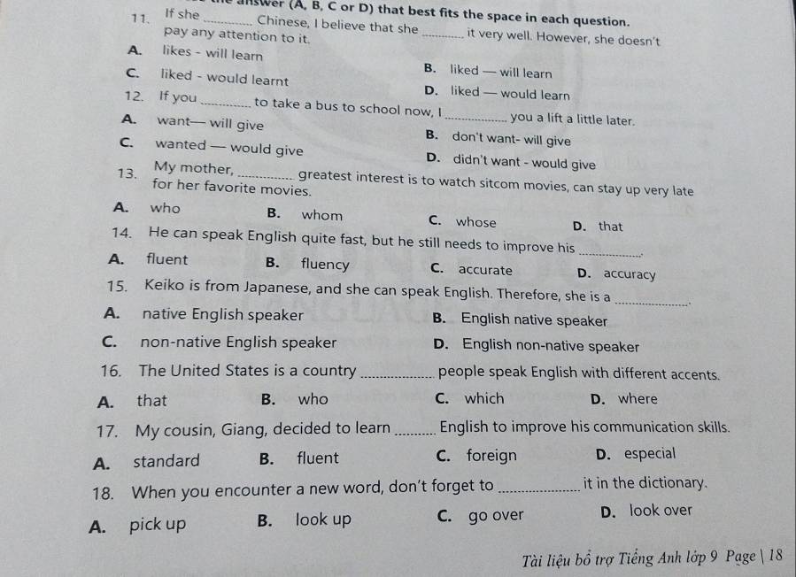 answer (A, B, C or D) that best fits the space in each question.
11. If she_
Chinese, I believe that she _it very well. However, she doesn’t
pay any attention to it.
A. likes - will learn B. liked — will learn
C. liked - would learnt D. liked — would learn
12. If you _to take a bus to school now, I_ you a lift a little later.
A. want— will give B. don't want- will give
C. wanted — would give D. didn't want - would give
13. My mother, _greatest interest is to watch sitcom movies, can stay up very late
for her favorite movies.
A. who B. whom C. whose D. that
14. He can speak English quite fast, but he still needs to improve his_
A. fluent B. fluency C. accurate D. accuracy
15. Keiko is from Japanese, and she can speak English. Therefore, she is a _.
A. native English speaker B. English native speaker
C. non-native English speaker D. English non-native speaker
16. The United States is a country_ people speak English with different accents.
A. that B. who C. which D. where
17. My cousin, Giang, decided to learn_ English to improve his communication skills.
A. standard B. fluent C. foreign D. especial
18. When you encounter a new word, don't forget to _it in the dictionary.
A. pick up B. look up C. go over D. look over
Tài liệu bổ trợ Tiếng Anh lớp 9 Page  18