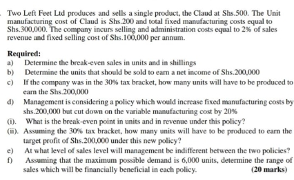 Two Left Feet Ltd produces and sells a single product, the Claud at Shs.500. The Unit
manufacturing cost of Claud is Shs.200 and total fixed manufacturing costs equal to
Shs.300,000. The company incurs selling and administration costs equal to 2% of sales
revenue and fixed selling cost of Shs.100,000 per annum.
Required:
a) Determine the break-even sales in units and in shillings
b) Determine the units that should be sold to earn a net income of Shs.200,000
c) If the company was in the 30% tax bracket, how many units will have to be produced to
earn the Shs.200,000
d) Management is considering a policy which would increase fixed manufacturing costs by
shs.200,000 but cut down on the variable manufacturing cost by 20%
(i). What is the break-even point in units and in revenue under this policy?
(ii). Assuming the 30% tax bracket, how many units will have to be produced to earn the
target profit of Shs.200,000 under this new policy?
e) At what level of sales level will management be indifferent between the two policies?
f) Assuming that the maximum possible demand is 6,000 units, determine the range of
sales which will be financially beneficial in each policy. (20 marks)