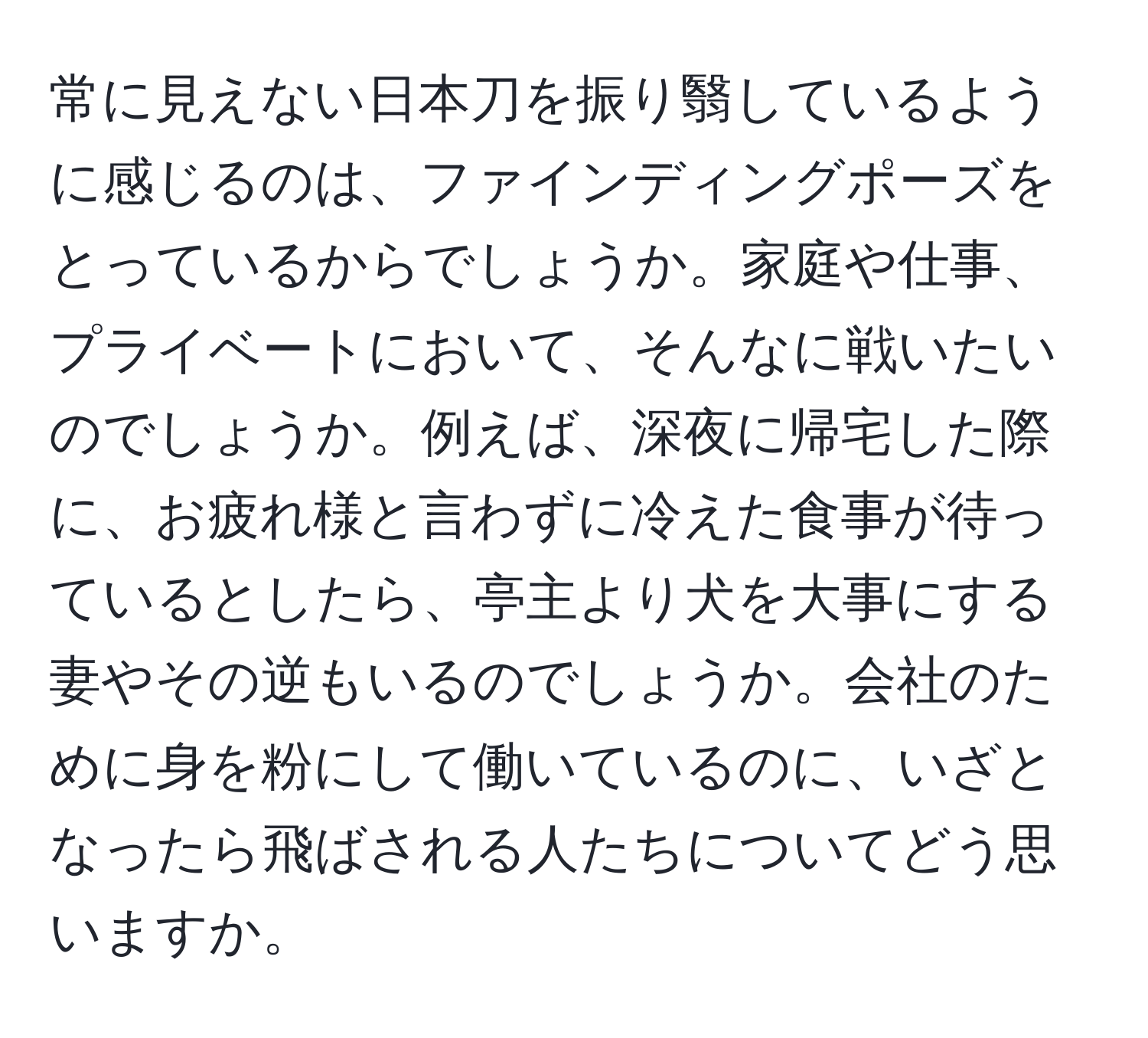 常に見えない日本刀を振り翳しているように感じるのは、ファインディングポーズをとっているからでしょうか。家庭や仕事、プライベートにおいて、そんなに戦いたいのでしょうか。例えば、深夜に帰宅した際に、お疲れ様と言わずに冷えた食事が待っているとしたら、亭主より犬を大事にする妻やその逆もいるのでしょうか。会社のために身を粉にして働いているのに、いざとなったら飛ばされる人たちについてどう思いますか。