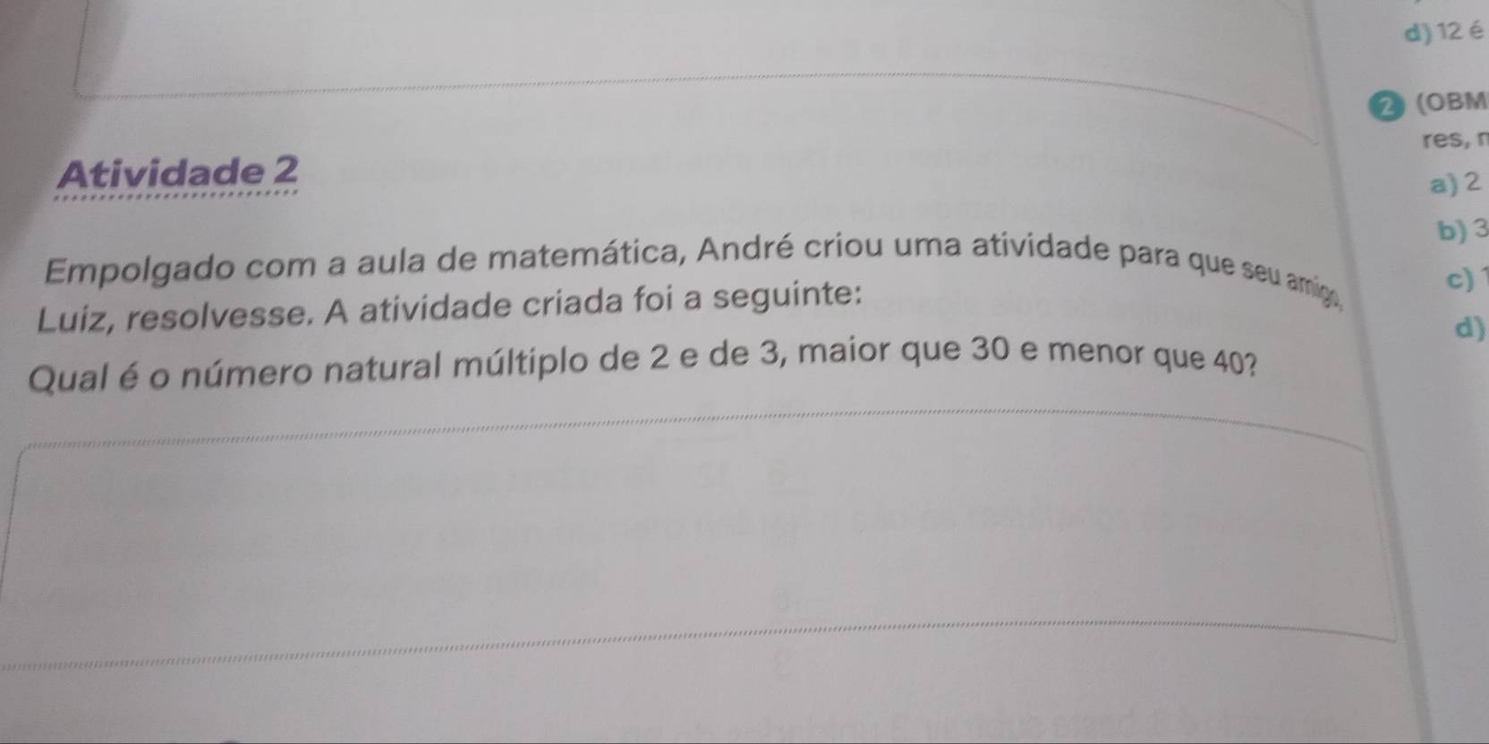 d) 12é
2 (OBM
res, r
Atividade 2
a) 2
b) 3
Empolgado com a aula de matemática, André criou uma atividade para que seu amigo,
Luiz, resolvesse. A atividade criada foi a seguinte:
c) 1
d)
Qual é o número natural múltiplo de 2 e de 3, maior que 30 e menor que 40?