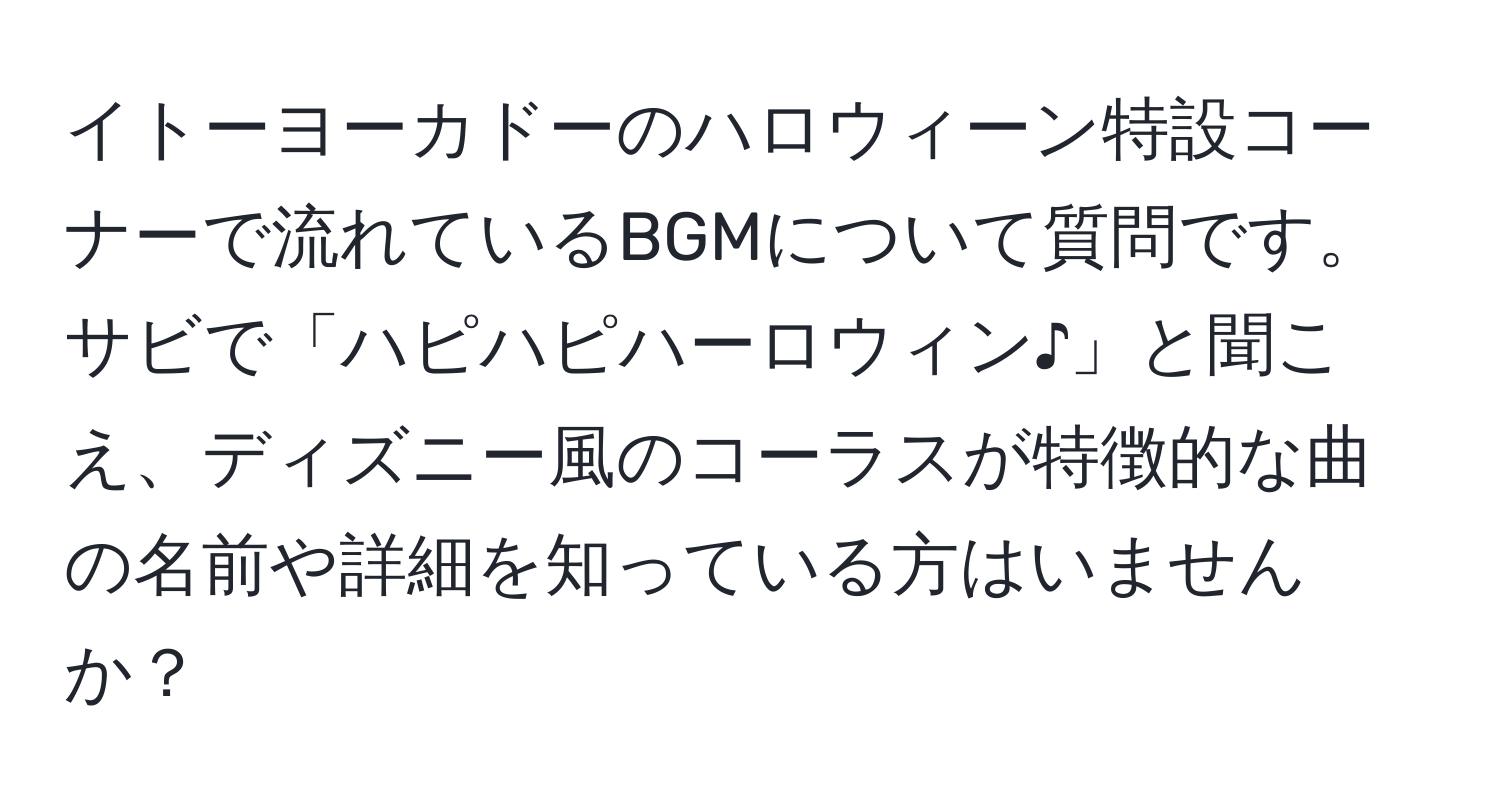 イトーヨーカドーのハロウィーン特設コーナーで流れているBGMについて質問です。サビで「ハピハピハーロウィン♪」と聞こえ、ディズニー風のコーラスが特徴的な曲の名前や詳細を知っている方はいませんか？