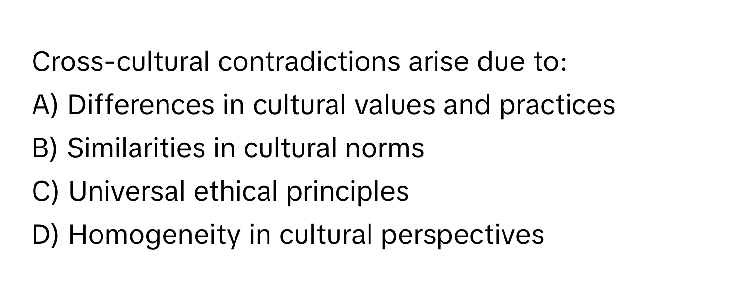 Cross-cultural contradictions arise due to:

A) Differences in cultural values and practices 
B) Similarities in cultural norms 
C) Universal ethical principles 
D) Homogeneity in cultural perspectives