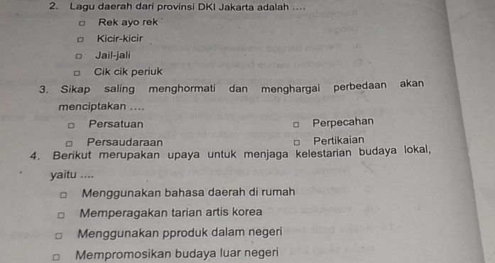 Lagu daerah dari provinsi DKI Jakarta adalah ...
Rek ayo rek
Kicir-kicir
Jail-jali
Cik cik periuk
3. Sikap saling menghormati dan menghargai perbedaan akan
menciptakan ....
Persatuan Perpecahan
Persaudaraan Pertikaian
4. Berikut merupakan upaya untuk menjaga kelestarian budaya lokal,
yaitu ....
Menggunakan bahasa daerah di rumah
Memperagakan tarian artis korea
Menggunakan pproduk dalam negeri
Mempromosikan budaya luar negeri