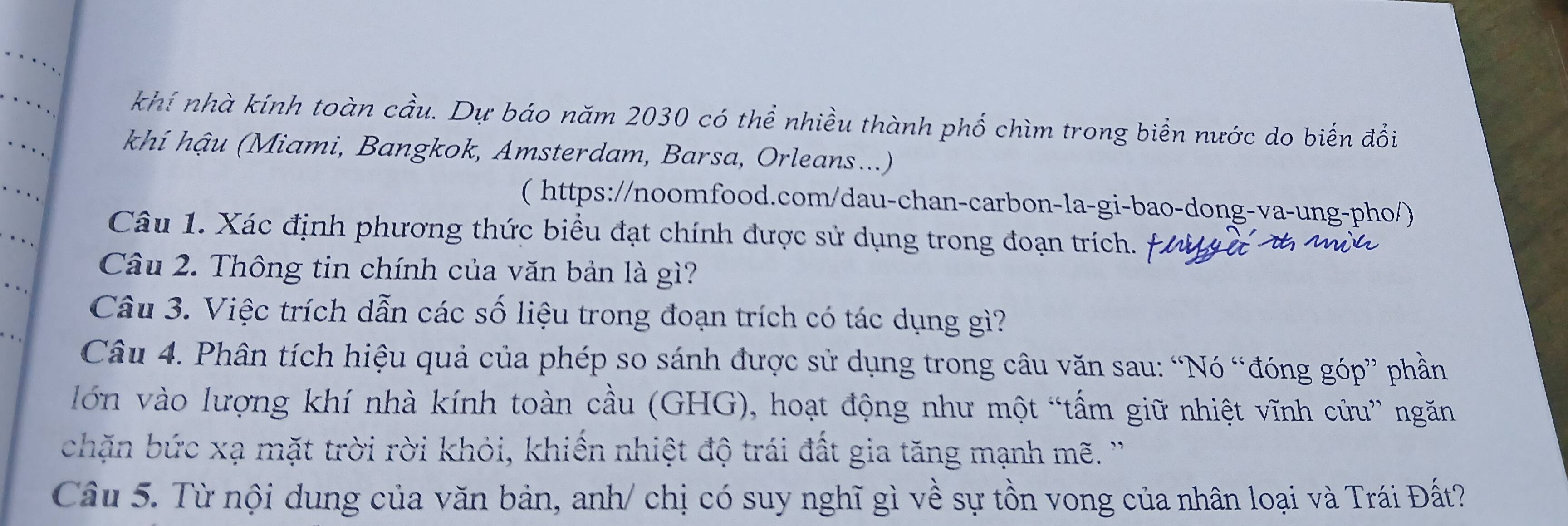 khí nhà kính toàn cầu. Dự báo năm 2030 có thể nhiều thành phố chìm trong biển nước do biến đổi 
khí hậu (Miami, Bangkok, Amsterdam, Barsa, Orleans...) 
( https://noomfood.com/dau-chan-carbon-la-gi-bao-dong-va-ung-pho/) 
Câu 1. Xác định phương thức biểu đạt chính được sử dụng trong đoạn trích. 
Câu 2. Thông tin chính của văn bản là gì? 
Câu 3. Việc trích dẫn các số liệu trong đoạn trích có tác dụng gì? 
Câu 4. Phân tích hiệu quả của phép so sánh được sử dụng trong câu văn sau: “Nó “đóng góp” phần 
lớn vào lượng khí nhà kính toàn cầu (GHG), hoạt động như một “tấm giữ nhiệt vĩnh cửu” ngăn 
chặn bức xạ mặt trời rời khỏi, khiến nhiệt độ trái đất gia tăng mạnh mẽ. '' 
Câu 5. Từ nội dung của văn bản, anh/ chị có suy nghĩ gì về sự tồn vong của nhân loại và Trái Đất?