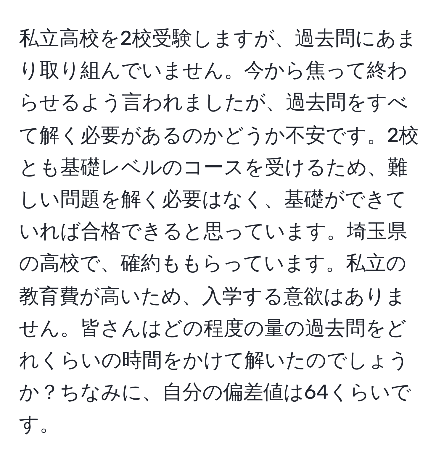 私立高校を2校受験しますが、過去問にあまり取り組んでいません。今から焦って終わらせるよう言われましたが、過去問をすべて解く必要があるのかどうか不安です。2校とも基礎レベルのコースを受けるため、難しい問題を解く必要はなく、基礎ができていれば合格できると思っています。埼玉県の高校で、確約ももらっています。私立の教育費が高いため、入学する意欲はありません。皆さんはどの程度の量の過去問をどれくらいの時間をかけて解いたのでしょうか？ちなみに、自分の偏差値は64くらいです。