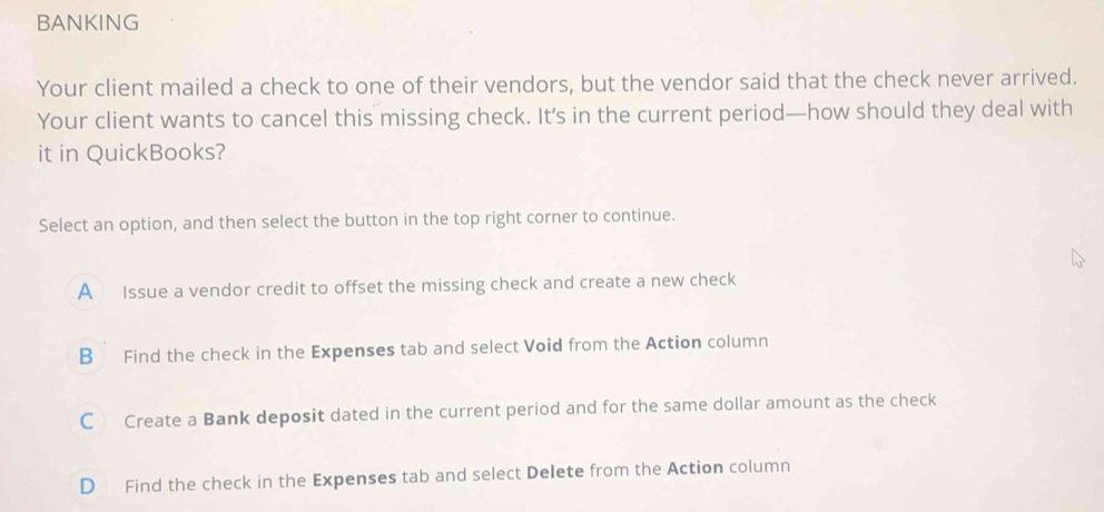 BANKING
Your client mailed a check to one of their vendors, but the vendor said that the check never arrived.
Your client wants to cancel this missing check. It’s in the current period—how should they deal with
it in QuickBooks?
Select an option, and then select the button in the top right corner to continue.
A Issue a vendor credit to offset the missing check and create a new check
B Find the check in the Expenses tab and select Void from the Action column
C Create a Bank deposit dated in the current period and for the same dollar amount as the check
D Find the check in the Expenses tab and select Delete from the Action column