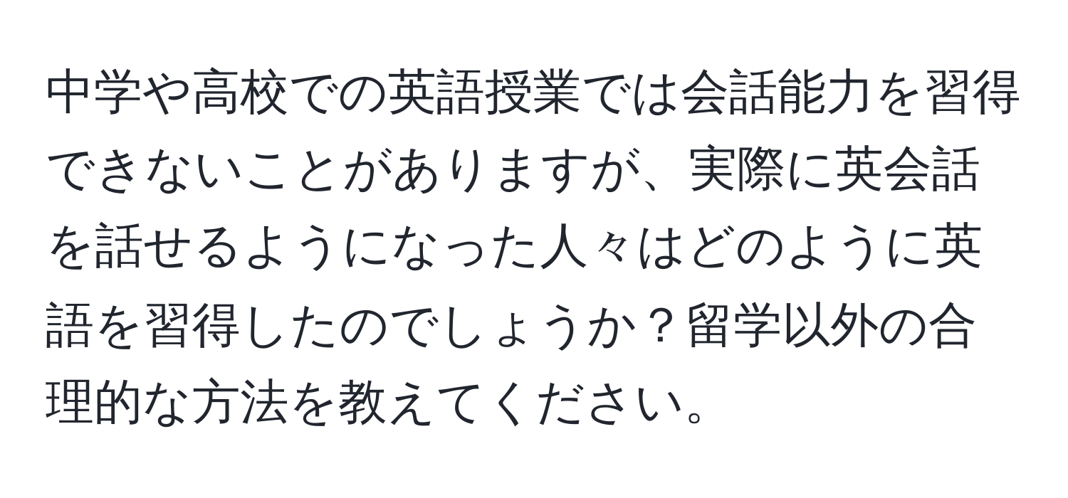 中学や高校での英語授業では会話能力を習得できないことがありますが、実際に英会話を話せるようになった人々はどのように英語を習得したのでしょうか？留学以外の合理的な方法を教えてください。