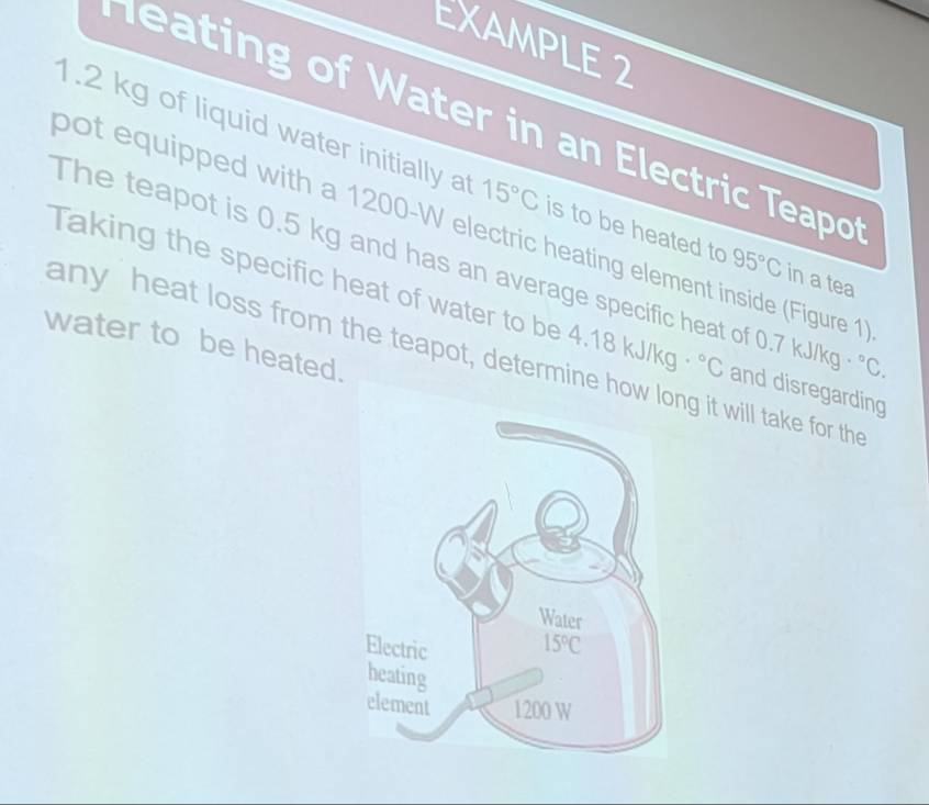 EXAMPLE 2
eating of Water in an Electric Teapo
1.2 kg of liquid water initially at 15°C is to be heated to 95°C in a tea
bot equipped with a 1200-W electric heating element inside (Figure 1
The teapot is 0.5 kg and has an average specific heat of 0.7 kJ/kg°C.
Taking the specific heat of water to be 4.18 kJ/kg°C and disregarding
water to be heated.
any heat loss from the teapot, determine ho it will take for the