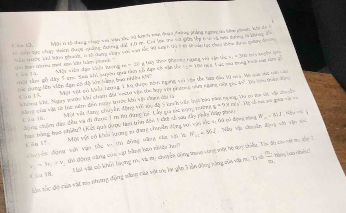 Một ô tô đang chạy với vận tốc 30 km/h trên đoạn đường phẳng ngang thì hãm phanh. Khi đô ô
tổ tiếp tục chạy thêm được quãng đường dài 4.0 m. Coi lực ma sát giữa lốp ô tô và mặt đường là không đổi
Nếu trước khi hãm phanh, ô tô đang chạy với vận tốc 90 km/h thi ô tô sẽ tiếp tục chạy thêm được quảng đường
dài bao nhiêu mét sau khi hãm phanh ? g bay theo phương ngang với vận tốc v_1=300 m/s xuyên qua
Câu 14. Một viên đạn khổi lượng m=20
một tấm gỗ dày 5 cm. Sau khi xuyên qua tấm gỗ đạn có vận tốc v_2=100m/s. Lực cản trung bình của tâm gồ
tắc dụng lên viên đạn có độ lớn bằng bao nhiêu kN?
Câu 15. Một vật có khối lượng 1 kg được ném ngang với vận tốc ban đầu 10 m/s. Bỏ qua sức cán của
không khi. Ngay trước khi chạm đất vectơ vận tốc hợp với phương nằm ngang một góc 45° Độ biến thiên động
năng của vật từ lúc ném đến ngay trước khi vật cham đất là
Câu 16. Một vật đang chuyền động với tốc độ 5 km/h trên mật bàn nằm ngang. Do có ma sát, vật chuyển
động chậm dẫn đều và đi được 1 m thì dừng lại. Lấy gia tốc trọng trường g=9.8m/s^2. Hệ số ma sát giữa vật và
V_1 thì có động năng W_a1=81J
bàn bằng bao nhiều? (Kết quả được làm tròn đến 1 chữ số sau dẩy phẩy thập phân) - .Nếu vận
Câu 17. Một vật có khối lượng m đang chuyển động với vận tốc
chuyên động với vận tốc V_2 thì động năng của vật là W_a2=86J. Nếu vật chuyên động với vận tốc
bảng ao nhiêu
v_1=3v_1+v_2 thì động năng của vật bằng bao nhiêu Jun?
Câu 18. Hai vật có khối lượng m_1 và m_2 chuyển động trong cùng một hệ quy chiếu. Tốc độ của vật
m_1 gắp 2
Iần tốc độ của vật m_2 nhưng động năng của vật m_2 lại gấp 3 lần động hăng của vật mị. Ti số frac m_2m_1