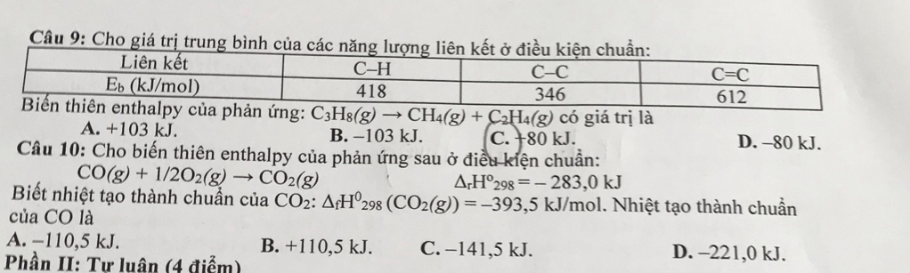 Cầu 9: Cho giá trị trung bình của các năng lượng liên k
: C_3H_8(g)to CH_4(g)+C_2H_4(g) có giá trị là
A. +103 kJ. B. −103 kJ. C. +80 kJ. D. -80 kJ.
Câu 10: Cho biến thiên enthalpy của phản ứng sau ở điều kiện chuẩn:
CO(g)+1/2O_2(g)to CO_2(g)
△ _rH°_298=-283,0kJ
Biết nhiệt tạo thành chuẩn của CO_2:△ _fH^0_298(CO_2(g))=-393,5kJ/mol 1. Nhiệt tạo thành chuẩn
của CO là
A. −110,5 kJ. B. +110,5 kJ. C. −141,5 kJ. D. -221,0 kJ.
Phần II: Tư luân (4 điểm)