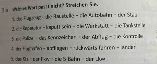 a Welches Wort passt nicht? Streichen Sie. 
1. das Flugzeug - die Baustelle - die Autobahn - der Stau 
2. die Reparatur - kaputt sein - die Werkstatt - die Tankstelle 
3. die Polizei - das Kennzeichen - der Abflug - die Kontrolle 
4. der Flughafen - abfliegen - rückwärts fahren - landen 
5. das Kfz - der Pkw - die S-Bahn - der Lkw