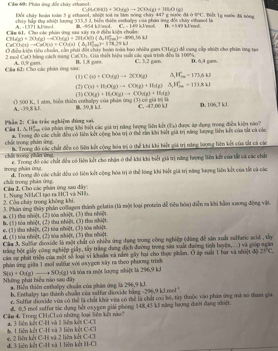 Phản ứng đốt cháy ethanol:
C_2H_5OH(l)+3O_2(g)to 2CO_2(g)+3H_2O(g)
Đốt cháy hoàn toàn 5 g ethanol, nhiệt toả ra làm nóng chảy 447 g nước đá ở 0°C :. Biết 1g nước đá nóng
chảy hấp thụ nhiệt lượng 333,5 J, biến thiên enthalpy của phản ứng đốt cháy ethanol là
A. -1371 kJ/mol. B. -954 kJ/mol. C. - 149 kJ/mol. D. +149 kJ/mol
Câu 61. Cho các phản ứng sau xảy ra ở điều kiện chuẩn:
CH_4(g)+2O_2(g)to CO_2(g)+2H_2O(l)(△ _rH_(298)^o)=-890,36kJ
CaCO_3(s)to CaO(s)+CO_2(s)(△ _rH_(298)^o)=178,29kJ
Ở điều kiện tiêu chuẩn, cần phải đốt cháy hoàn toàn bao nhiêu gam C H_4(g) 0 để cung cấp nhiệt cho phản ứng tạo
2 mol CaO bằng cách nung CaCO_3. Giả thiết hiệu suất các quá trình đều là 100%.
A. 0,9 gam. B. 1,8 gam. C. 3,2 gam. D. 6,4 gam.
Câu 62: Cho các phản ứng sau:
(1) C(s)+CO_2(g)to 2CO(g) △ _rH_(298)^0=173,6kJ
(2) C(s)+H_2O(g)to CO(g)+H_2(g)△ _rH_(298)^0=133.8kJ
(3) CO(g)+H_2O(g)to CO_2(g)+H_2(g)
Ở 500 K, 1 atm, biến thiên enthalpy của phản ứng (3) có giá trị là
A. -39,8 kJ. B. 39,8 kJ. C. -47,00 kJ D. 106,7 kJ.
Phần 2: Câu trắc nghiệm đúng sai.
Câu 1. △ _rH_(298)^0 4  của phản ứng khi biết các giá trị năng lượng liên kết (E_b) được áp dụng trong điều kiện nào?
a. Trong đó các chất đều có liên kết cộng hóa trị ở thể rắn khi biết giá trị năng lượng liên kết của tất cả các
chất trong phản ứng.
b. Trong đó các chất đều có liên kết cộng hóa trị ở thể khí khi biết giá trị năng lượng liên kết của tất cả các
chất trong phản ứng.
c. Trong đó các chất đều có liên kết cho nhận ở thể khí khi biết giá trị năng lượng liên kết của tất cả các chất
trong phản ứng.
d. Trong đó các chất đều có liên kết cộng hóa trị ở thể lỏng khi biết giá trị năng lượng liên kết của tất cả các
chất trong phản ứng.
Câu 2. Cho các phản ứng sau đây:
1. Nung NH₄Cl tạo ra HCl và NH3.
2. Cồn cháy trong không khí.
3. Phản ứng thủy phân collagen thành gelatin (là một loại protein dễ tiêu hóa) diễn ra khi hầm xương động vật.
a. (1) thu nhiệt, (2) tỏa nhiệt, (3) thu nhiệt.
b. (1) tỏa nhiệt, (2) thu nhiệt, (3) thu nhiệt.
c. (1) thu nhiệt, (2) tỏa nhiệt, (3) tỏa nhiệt.
d. (1) tỏa nhiệt, (2) tỏa nhiệt, (3) thu nhiệt.
Câu 3. Sulfur dioxide là một chất có nhiều ứng dụng trong công nghiệp (dùng để sản xuất sulfuric acid , tầy
trắng bột giấy công nghiệp giấy, tấy trắng dung dịch đường trong sản xuất đường tinh luyện,...) và giúp ngăn
cản sự phát triển của một số loại vi khuần và nấm gây hại cho thực phẩm. Ở áp suất 1 bar và nhiệt độ 25^0C,
phản ứng giữa 1 mol sulfur với oxygen xảy ra theo phương trình
S(s)+O_2(g)to SO_2(g) và tỏa ra một lượng nhiệt là 296,9 kJ
Những phát biểu nào sau đây
a. Biến thiên enthalpy chuẩn của phản ứng là 296,9 kJ.
b. Enthalpy tạo thành chuần của sulfur dioxide bằng -296,9kJ.mol^(-1).
c. Sulfur dioxide vừa có thể là chất khử vừa có thể là chất oxi hó, tùy thuộc vào phản ứng mà nó tham gia.
d. 0,5 mol sulfur tác dụng hết oxygen giải phóng 148,45 kJ năng lượng dưới dạng nhiệt.
Câu 4. Trong CH_3 Cl có những loại liên kết nào?
a. 3 liên kết C-H và 1 liên kết C-Cl
b. 1 liên kết C-H và 3 liên kết C-Cl
c. 2 liên kết C-H và 2 liên kết C-Cl
d. 3 liên kết C-H và 1 liên kết H-Cl