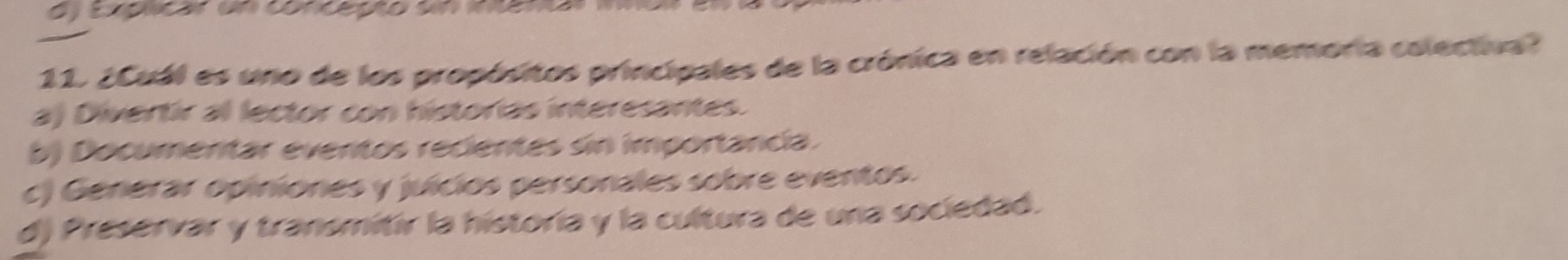 d) Eapicó un conceção un nemo
11. ¿Cuál es uno de los propósitos principales de la crónica en relación con la memoria colectiva?
a) Divertir al lector con historias interesantes.
b) Documentar eventos recientes sin importancia.
c) Generar opiniones y juicios personales sobre eventos.
d) Preservar y transmitir la historía y la cultura de una sociedad.