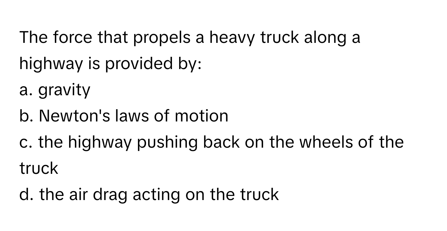 The force that propels a heavy truck along a highway is provided by:

a. gravity
b. Newton's laws of motion
c. the highway pushing back on the wheels of the truck
d. the air drag acting on the truck