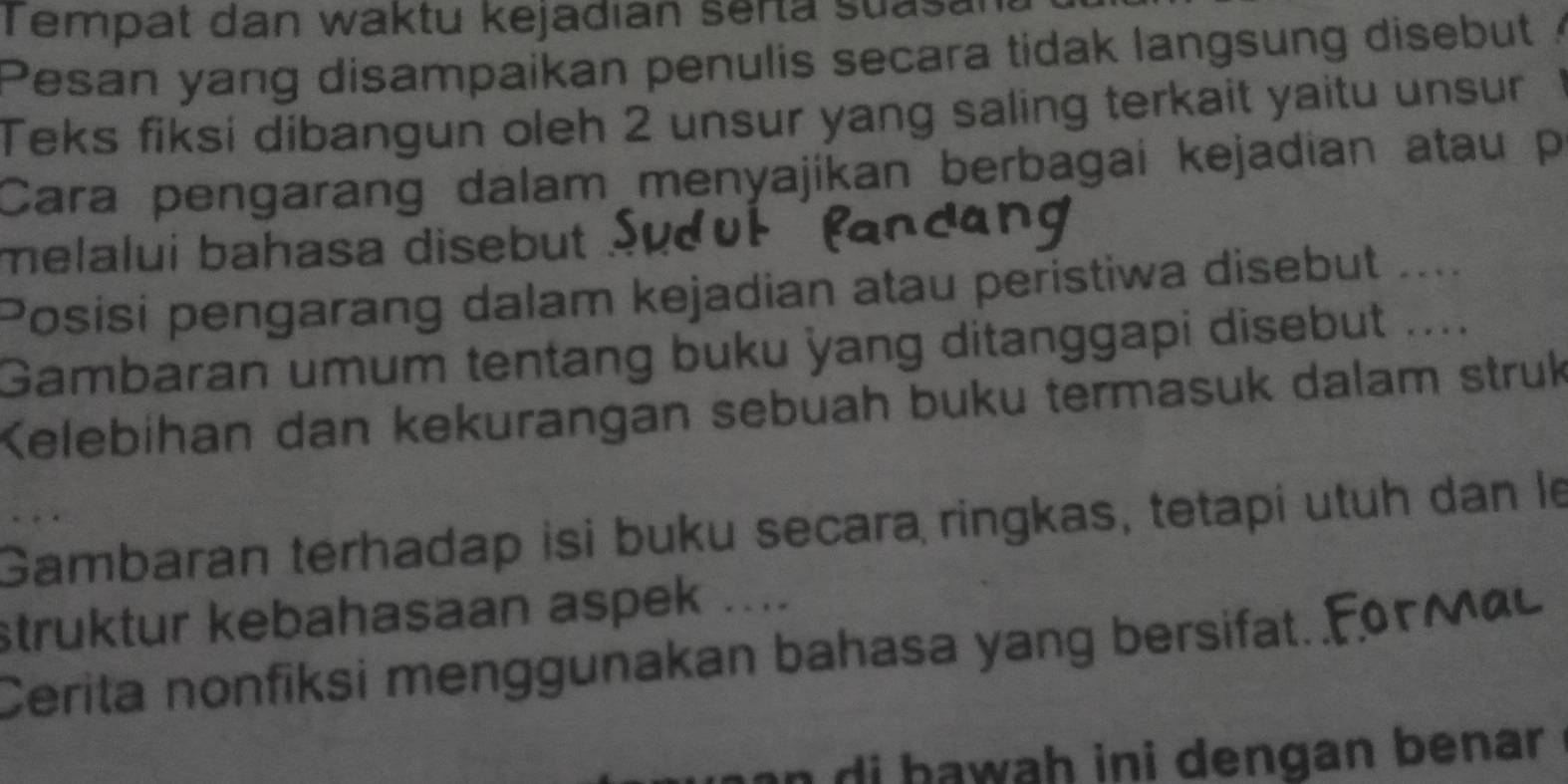 empat dan waktu kejadian serta suasan 
Pesan yang disampaikan penulis secara tidak langsung disebut 
Teks fiksi dibangun oleh 2 unsur yang saling terkait yaitu unsur 1
Cara pengarang dalam menyajikan berbagai kejadian atau p
melalui bahasa disebut . 
Posisi pengarang dalam kejadian atau peristiwa disebut ..... 
Gambaran umum tentang buku yang ditanggapi disebut .... 
Kelebihan dan kekurangan sebuah buku termasuk dalam struk 
Gambaran terhadap isi buku secara ringkas, tetapi utuh dan le 
struktur kebahasaan aspek .... 
Cerita nonfiksi menggunakan bahasa yang bersifat. 
n di bawah ini dengan benar .