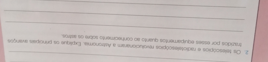 Os telescópios e radiotelescópios revolucionaram a Astronomia. Explique os principais avanços 
_ 
trazidos por esses equipamentos quanto ao conhecimento sobre os astros. 
_ 
_
