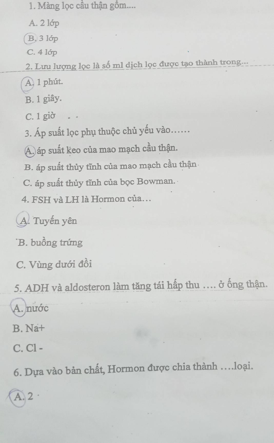 Màng lọc cầu thận gồm....
A. 2 lớp
B, 3 lớp
C. 4 lớp
2. Lưu lượng lọc là số m1 dịch lọc được tạo thành trong...
A. 1 phút.
B. 1 giây.
C. 1 giờ
3. Áp suất lọc phụ thuộc chủ yếu vào......
Ap áp suất keo của mao mạch cầu thận.
B. áp suất thủy tĩnh của mao mạch cầu thận
C. áp suất thủy tĩnh của bọc Bowman.
4. FSH và LH là Hormon của.
A. Tuyến yên
B. buồng trứng
C. Vùng dưới đồi
5. ADH và aldosteron làm tăng tái hấp thu . ở ống thận.
A. nước
B. Na+
C. Cl -
6. Dựa vào bản chất, Hormon được chia thành …loại.
A. 2 ·