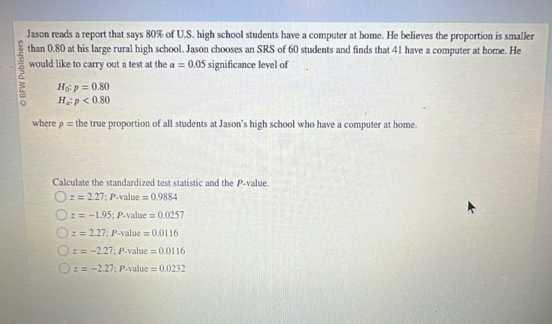 Jason reads a report that says 80% of U.S. high school students have a computer at home. He believes the proportion is smaller
than 0.80 at his large rural high school. Jason chooses an SRS of 60 students and finds that 41 have a computer at home. He
8 would like to carry out a test at the alpha =0.05 significance level of
H_0:p=0.80
H_a:p<0.80
where p= the true proportion of all students at Jason's high school who have a computer at home.
Calculate the standardized test statistic and the P -value.
z=2.27; P- Val lue =0.9884
z=-1.95; P-value =0.0257
z=2.27:1 P-value =0.0116
z=-2.27; P-value =0.0116
z=-2.27; P-value =0.0232