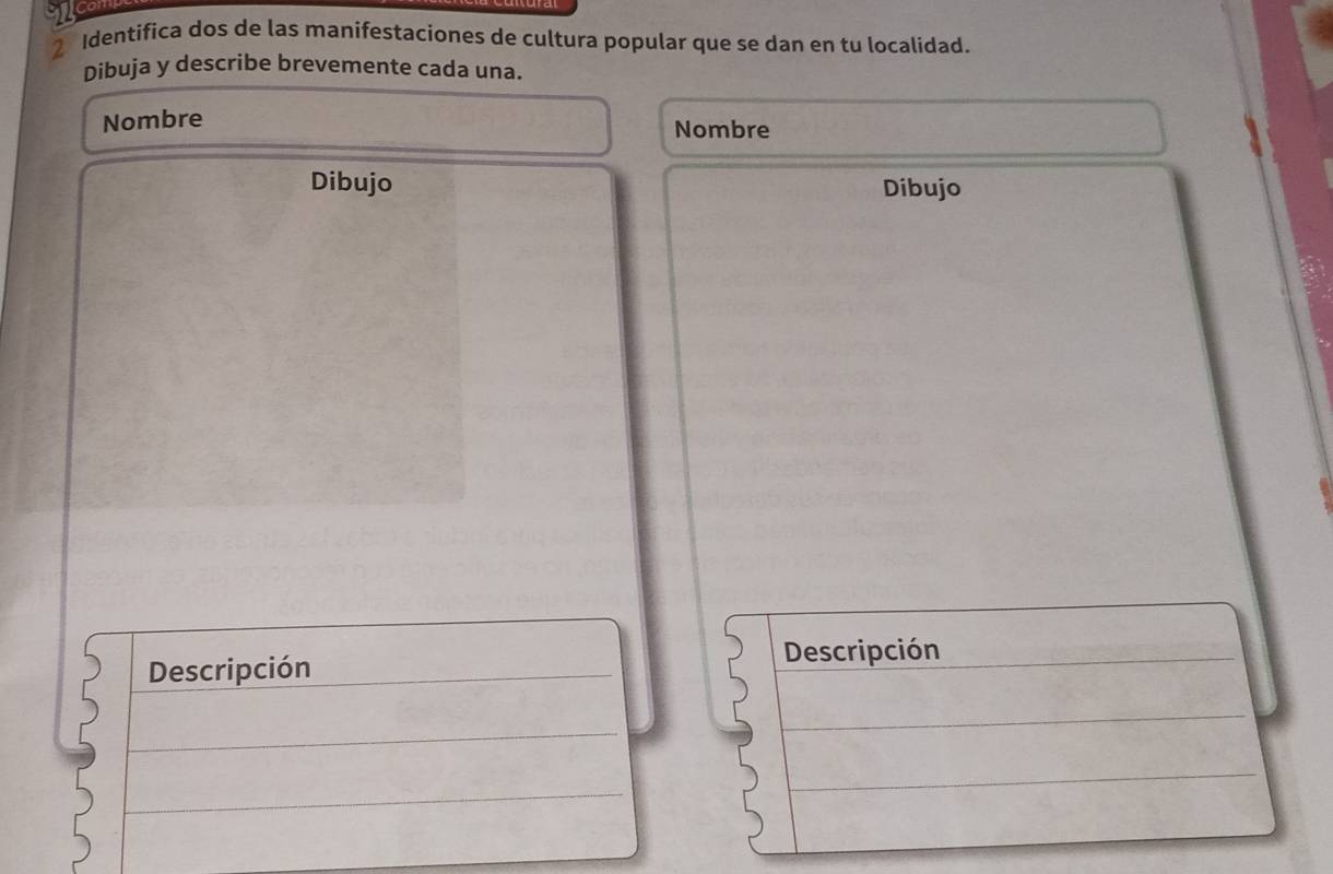 Identifica dos de las manifestaciones de cultura popular que se dan en tu localidad. 
Dibuja y describe brevemente cada una. 
Nombre Nombre 
Dibujo Dibujo 
Descripción 
Descripción