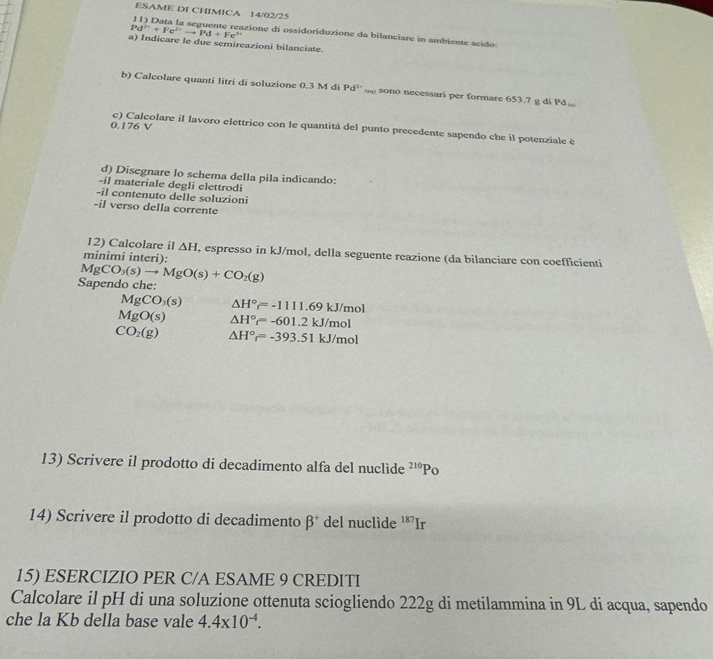 ESAME DI CHIMICA 14/02/25
Pd^(2+)+Fe^(2+)to Pd+Fe^(3+) azione di ossidoriduzione da bilancíare in ambiente acido: 
a) Indicare le due semireazioni bilanciate. 
b) Calcolare quanti litri di soluzione 0.3 M di Pd^(2+) sono necessari per formare 653.7 g di Pd
0.176 V
c) Calcolare il lavoro elettrico con le quantitá del punto precedente sapendo che il potenziale è 
d) Disegnare lo schema della pila indicando: 
-il materiale degli elettrodi 
-il contenuto delle soluzioni 
-il verso della corrente 
12) Calcolare il △ H , espresso in kJ/mol, della seguente reazione (da bilanciare con coefficienti 
minimi interi):
MgCO_3(s)to MgO(s)+CO_2(g)
Sapendo che:
MgCO_3(s) △ H°=-1111.69kJ/mol
MgO(s) △ H°=-601.2kJ/mol
CO_2(g) △ H°_f=-393.51kJ/mol
13) Scrivere il prodotto di decadimento alfa del nuclide^(210)P o 
14) Scrivere il prodotto di decadimento beta^+ del nuclìde 187 Ir 
15) ESERCIZIO PER C/A ESAME 9 CREDITI 
Calcolare il pH di una soluzione ottenuta sciogliendo 222g di metilammina in 9L di acqua, sapendo 
che la Kb della base vale 4.4* 10^(-4).