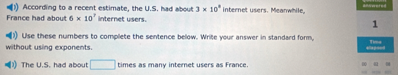 According to a recent estimate, the U.S. had about 3* 10^8 internet users. Meanwhile, 
France had about 6* 10^7 internet users. 
Use these numbers to complete the sentence below. Write your answer in standard form, 
without using exponents. 
The U.S. had about □ times as many internet users as France. 00 02 08