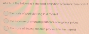 Which of the following is the best detinition of transaction costs?
The costs of participating in a market
The expense of changing national or regional prices
The costs of finding suitable products in the market