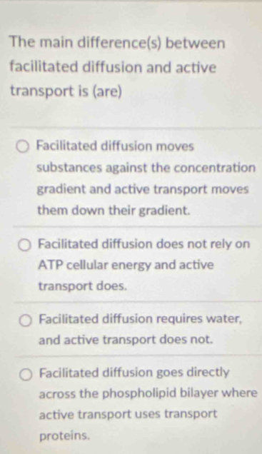 The main difference(s) between
facilitated diffusion and active
transport is (are)
Facilitated diffusion moves
substances against the concentration
gradient and active transport moves
them down their gradient.
Facilitated diffusion does not rely on
ATP cellular energy and active
transport does.
Facilitated diffusion requires water,
and active transport does not.
Facilitated diffusion goes directly
across the phospholipid bilayer where
active transport uses transport
proteins.