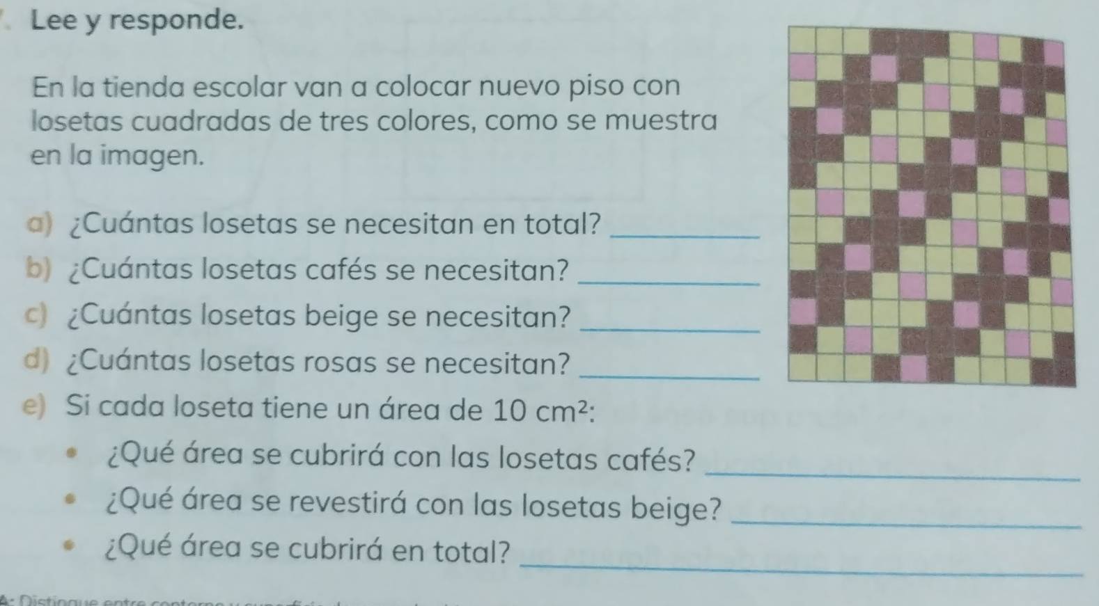 Lee y responde. 
En la tienda escolar van a colocar nuevo piso con 
losetas cuadradas de tres colores, como se muestra 
en la imagen. 
a) ¿Cuántas losetas se necesitan en total?_ 
b) ¿Cuántas losetas cafés se necesitan?_ 
c) ¿Cuántas losetas beige se necesitan?_ 
d) ¿Cuántas losetas rosas se necesitan?_ 
e) Si cada loseta tiene un área de 10cm^2
¿Qué área se cubrirá con las losetas cafés? 
_ 
¿Qué área se revestirá con las losetas beige?_ 
_ 
¿Qué área se cubrirá en total?