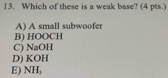 Which of these is a weak base? (4 pts.)
A) A small subwoofer
B) HOOCH
C) NaOH
D) KOH
E) NH_3