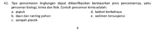 Tipe pencemaran lingkungan dapat diklasifikasikan berdaarkan jenis pencemarnya, yaitu
pencemar biologi, kimia dan fisik. Contoh pencemar kimia adalah:
a. pupuk d. bakteri berbahaya
b. daun dan ranting pohon e. sedimen tersuspensi
c. sampah plastik
6