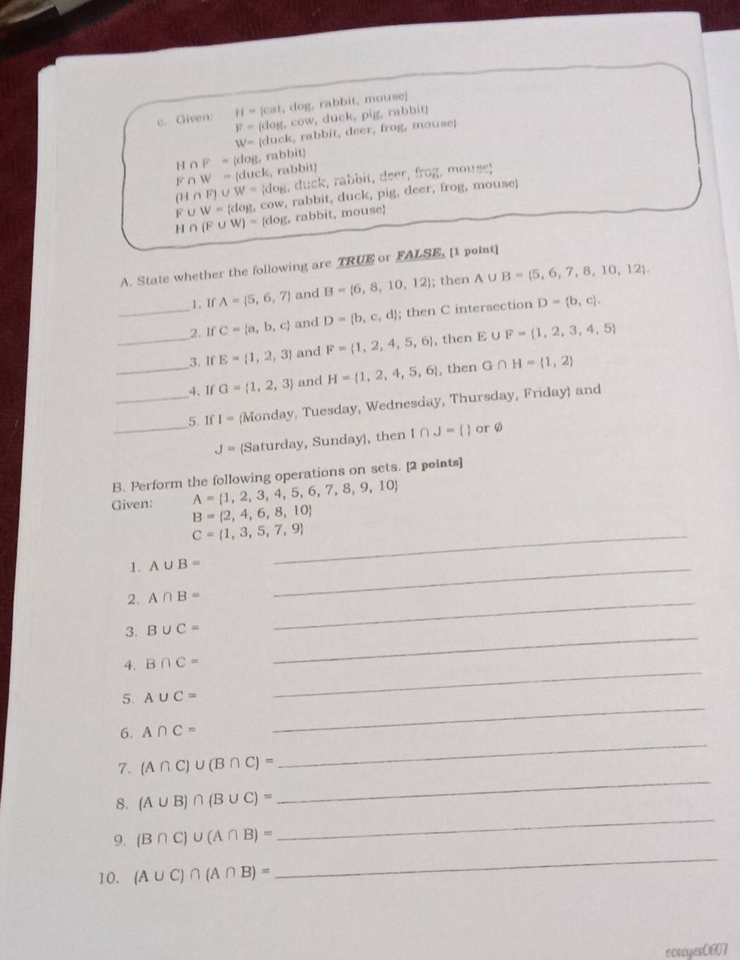 Given: H=10 cat, dog, rabbit, mouse;
F=(c log ,c overline OV v, duck, pig, rabbit
W= duck, rabbit, deer, frog, mouse
1 I∩ F= dog, rabbìt
Fi W= (duck, rabbít)
∩ F)∪ W=(dog , duck, rabbit, deer, frog, mouse;
F ∪ W = (dog, cow, rabbit, duck, pig, deer, frog, mouse)
H ∩ (F∪ W)=(dog , rabbit, mouse
A. State whether the following are TRUE or FALSE, [1 point]
1、If A= 5,6,7 and B= 6,8,10,12; then A∪ B= 5,6,7,8,10,12 .
_2. If C= a,b,c and D= b,c,d; then C intersection D= b,c .
_3. If E= 1,2,3 and F= 1,2,4,5,6 , then E∪ F= 1,2,3,4,5
_4. If G= 1,2,3 and H= 1,2,4,5,6 , then G∩ H= 1,2
_
_5. If I= Monday, Tuesday, Wednesday, Thursday, Friday and
J= Saturday, Sunday, then I∩ J=  r a
B.Perform the following operations on sets. [2 points]
Given: A= 1,2,3,4,5,6,7,8,9,10
B= 2,4,6,8,10
_ C= 1,3,5,7,9
1. A∪ B=
2. A∩ B=
_
3. B∪ C=
_
_
4. B∩ C=
_
_
5. A∪ C=
_
6. A∩ C=
_
7. (A∩ C)∪ (B∩ C)=
_
8. (A∪ B)∩ (B∪ C)=
_
9. (B∩ C)∪ (A∩ B)=
10. (A∪ C)∩ (A∩ B)=
ecrcyes0607