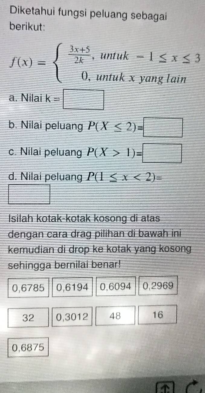 Diketahui fungsi peluang sebagai 
berikut:
f(x)=beginarrayl  (3x+5)/2k ,untuk-1≤ x≤ 3 0,untukxyanglainendarray.
a. Nilai k=□
b. Nilai peluang P(X≤ 2)=□
c. Nilai peluang P(X>1)=□
d. Nilai peluang P(1≤ x<2)=
Isilah kotak-kotak kosong di atas 
dengan cara drag pilihan di bawah ini 
kemudian di drop ke kotak yang kosong 
sehingga bernilai benar!
0,6785 0,6194 0,6094 0,2969
32 0,3012 48 16
0,6875