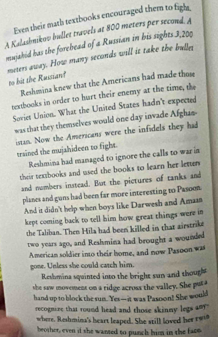 Even their math textbooks encouraged them to fight.
A Kalashnikov bullet travels at 800 meters per second. A
mujahid has the forehead of a Russian in his sights 3,200
meters away. How many seconds will it take the buller
to bit the Russian?
Reshmina knew that the Americans had made those
textbooks in order to hurt their enemy at the time, the
Soviet Union. What the United States hadn't expected
was that they themselves would one day invade Afghan-
istan. Now the Americans were the infidels they had
trained the mujahideen to fight.
Reshmina had managed to ignore the calls to war in
their textbooks and used the books to learn her letters
and numbers instead. But the pictures of tanks and
planes and guns had been far more interesting to Pasoon.
And it didn't help when boys like Darwesh and Amaan
kept coming back to tell him how great things were in
the Taliban. Then Hila had been killed in that airstrike
two years ago, and Reshmina had brought a wounded
American soldier into their home, and now Pasoon was
gone. Unless she could catch him.
Reshmina squinted into the bright sun and thought
she saw movement on a ridge across the valley. She put 
hand up to block the sun. Yes-it was Pasoon! She would
recognize that round head and those skinny legs any .
where. Reshmina's heart leaped. She still loved her tw
brother, even if she wanted to punch him in the face.