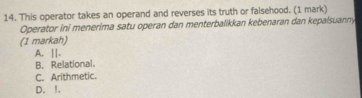 This operator takes an operand and reverses its truth or falsehood. (1 mark)
Operator ini menerima satu operan dan menterbalikkan kebenaran dan kepalsuanny
(1 markah)
A. ||.
B. Relational.
C. Arithmetic.
D. !.