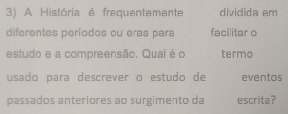 A História é frequentemente dividida em 
diferentes períodos ou eras para facilitar o 
estudo e a compreensão. Qual é o termo 
usado para descrever o estudo de eventos 
passados anteriores ao surgimento da escrita?