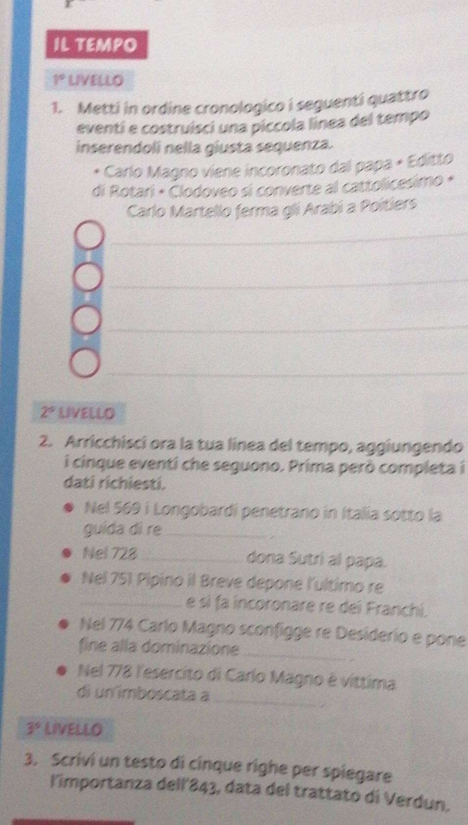 IL TEMPO
1° LIVELLO 
1. Metti in ordine cronologico i seguenti quattro 
eventi e costruisci una piccola línea del tempo 
inserendol nella giusta sequenza. 
Carlo Magno viene incoronato dal papa × Editto 
di Rotari × Clodoveo si converte al cattolicesimo « 
Carlo Martello ferma gli Arabi a Poitiers 
_ 
_ 
_ 
_ 
_ 
_
2° LIVELLO 
2. Arricchisci ora la tua linea del tempo, aggiungendo 
i cinque eventi che seguono. Prima però completa i 
dati richiesti. 
Nel 569 i Longobardí penetrano in Italia sotto la 
guída di re_ 
Nel 728 _ dona Sutrí al papa. 
Nel 751 Pipino il Breve depone l'ultimo re 
_e sí fa incoronare re dei Franchi. 
Nel 774 Carlo Magno sconfigge re Desiderio e pone 
fine alla dominazione_ 
Nel 778 l'esercito di Carlo Magno é víttima 
_ 
di un imboscata a
3^5 LIVELLO 
3. Scrivi un testo di cinque righe per spiegare 
l'importanza dell' 843, data del trattato di Verdun.