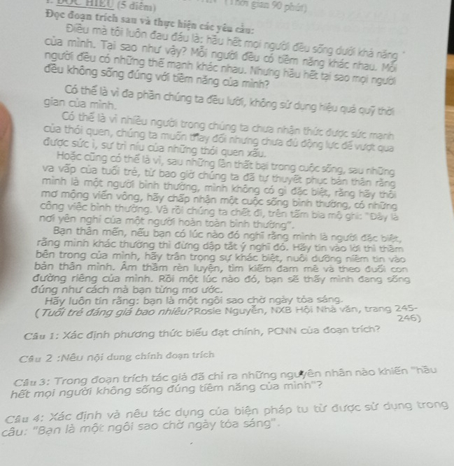 (5 diêm) (Thời gian 90 phút)
Đọc đoạn trích sau và thực hiện các yêu cầu:
Điều mà tôi luôn đau đầu là: hầu hết mọi người đều sống dưới khả năng  '
của mình. Tại sao như vậy? Mỗi người đều có tiêm năng khác nhau. Mỗi
người đều có những thế mạnh khác nhau. Nhưng hậu hết tại sao mọi người
đều không sống đúng với tiềm năng của mình?
Có thế là vì đa phần chúng ta đều lười, không sử dụng hiệu quả quỹ thời
gian của mình.
Có thể là vì nhiều người trong chúng ta chưa nhận thức được sức mạnh
của thỏi quen, chúng ta muốn thay đối nhưng chưa đú động lực để vượt qua
được sức ì, sự trì níu của những thói quen xấu.
Hoặc cũng có thể là vì, sau những lần thất bại trong cuộc sống, sau những
va vấp của tuổi trẻ, từ bao giờ chúng ta đã tự thuyết phục bản thân rằng
mình là một người bình thường, mình không có gì đặc biệt, rằng hãy thôi
mơ mộng viến vông, hãy chấp nhận một cuộc sống bình thường, có những
công việc bình thường. Và rồi chúng ta chết đi, trên tấm bia mộ ghi: "Đây là
nơi yên nghi của một người hoàn toàn bình thường'.
Bạn thân mến, nếu bạn có lúc nào đó nghĩ rằng mình là người đặc biệt,
rằng mình khác thường thì đừng dập tắt ý nghĩ đó. Hãy tin vào lời thì thầm
bên trong của mình, hãy trấn trọng sự khác biệt, nuôi dưỡng niêm tin vào
bản thân mình. Âm thầm rèn luyện, tìm kiếm đam mê và theo đuối con
đường riêng của mình. Rồi một lúc nào đó, bạn sẽ thấy mình đang sống
đúng như cách mà bạn từng mơ ước.
Hãy luôn tín rằng: bạn là một ngôi sao chờ ngày tòa sáng.
( Tuổi trẻ đáng giá bao nhiêu?Rosie Nguyễn, NXB Hội Nhà văn, trang 245-
246)
Câu 1: Xác định phương thức biểu đạt chính, PCNN của đoạn trích?
Câu 2 :Nếu nội dung chính đoạn trích
Câu 3: Trong đoạn trích tác giả đã chỉ ra những ngưyên nhân nào khiến "hầu
hết mọi người không sống đúng tiêm năng của mình''?
Câu 4: Xác định và nêu tác dụng của biện pháp tu từ được sử dụng trong
câu: 'Bạn là một ngôi sao chờ ngày tóa sáng'.