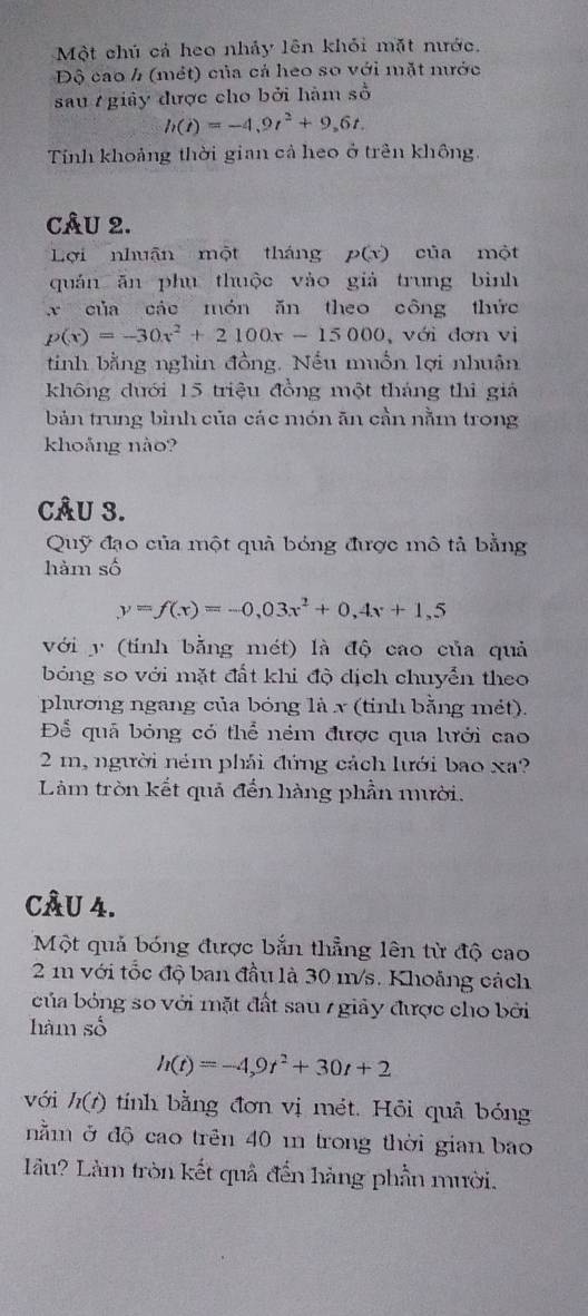 Một chú cả heo nhảy lên khỏi mặt nước.
Độ cao h (mét) của cá heo so với mặt nước
sau giảy được cho bởi hàm số
h(t)=-4,9t^2+9,6t.
Tính khoảng thời gian cả heo ở trên không
CÂU 2.
Lợi nhuận một tháng p(x) của một
quán ăn phu thuộc vào giả trung bình
x của các món ăn theo công thức
p(x)=-30x^2+2100x-15000. , với đơn vị
tinh bằng nghin đồng. Nếu muồn lợi nhuân
không dưới 15 triệu đồng một tháng thi giả
bản trung bình của các món ăn cần nằm trong
khoảng nào?
CÂU 3.
Quỹ đạo của một quả bóng được mô tả bằng
hàm số
y=f(x)=-0,03x^2+0,4x+1,5
với y (tính bằng mét) là độ cao của quả
bóng so với mặt đất khi độ dịch chuyển theo
phương ngang của bóng là x (tinh bằng mét).
Để quả bóng có thể ném được qua lưới cao
2 m, người ném phải đứng cách lưới bao xa?
Làm tròn kết quả đến hàng phần mười.
CÂU 4.
Một quả bóng được bắn thẳng lên từ độ cao
2m với tốc độ ban đầu là 30 m/s. Khoảng cách
của bóng so với mặt đất sau 7 giảy được cho bởi
hàm số
h(t)=-4,9t^2+30t+2
với h(t) tính bằng đơn vị mét. Hỏi quả bóng
nằm ở độ cao trên 40 m trong thời gian bao
lầu? Làm tròn kết quả đến hàng phần mười.